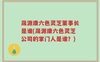 晟源康六色灵芝董事长是谁(晟源康六色灵芝公司的掌门人是谁？)
