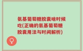 氨基葡萄糖胶囊啥时候吃(正确的氨基葡萄糖胶囊用法与时间解析)