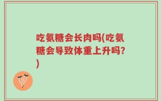 吃氨糖会长肉吗(吃氨糖会导致体重上升吗？)