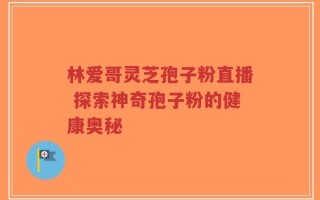 林爱哥灵芝孢子粉直播 探索神奇孢子粉的健康奥秘