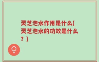 灵芝泡水作用是什么(灵芝泡水的功效是什么？)