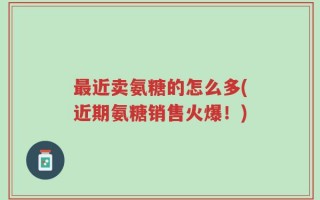 最近卖氨糖的怎么多(近期氨糖销售火爆！)