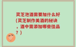 灵芝泡酒需要加什么好(灵芝制作美酒的秘诀，酒中需添加哪些佳品？)