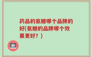 药品的氨糖哪个品牌的好(氨糖的品牌哪个效果更好？)