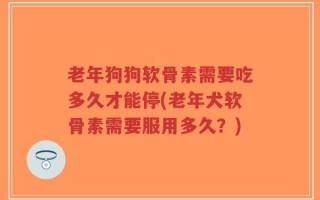 老年狗狗软骨素需要吃多久才能停(老年犬软骨素需要服用多久？)