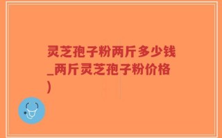 灵芝孢子粉两斤多少钱_两斤灵芝孢子粉价格)