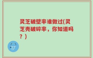 灵芝破壁率谁做过(灵芝壳破碎率，你知道吗？)