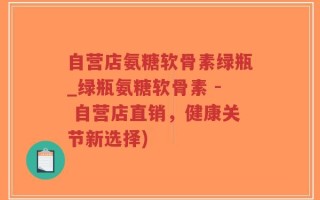 自营店氨糖软骨素绿瓶_绿瓶氨糖软骨素 - 自营店直销，健康关节新选择)
