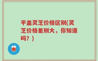 平盖灵芝价格区别(灵芝价格差别大，你知道吗？)