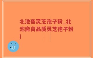 北池斋灵芝孢子粉_北池斋高品质灵芝孢子粉)