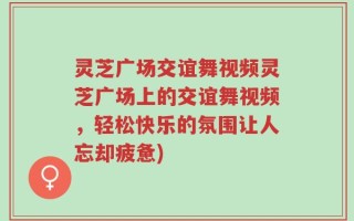 灵芝广场交谊舞视频灵芝广场上的交谊舞视频，轻松快乐的氛围让人忘却疲惫)