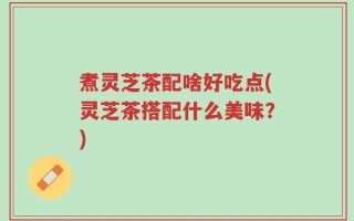 煮灵芝茶配啥好吃点(灵芝茶搭配什么美味？)