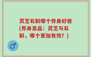 灵芝石斛哪个养身好些(养身圣品：灵芝与石斛，哪个更加有效？)