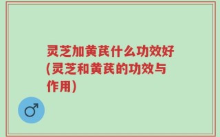 灵芝加黄芪什么功效好(灵芝和黄芪的功效与作用)