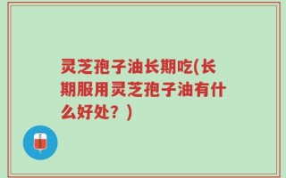 灵芝孢子油长期吃(长期服用灵芝孢子油有什么好处？)