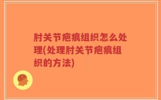 肘关节疤痕组织怎么处理(处理肘关节疤痕组织的方法)