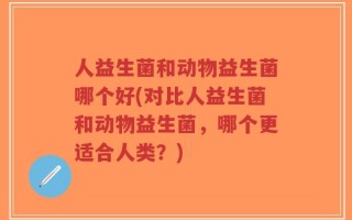 人益生菌和动物益生菌哪个好(对比人益生菌和动物益生菌，哪个更适合人类？)