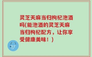 灵芝天麻当归枸杞泡酒吗(能泡酒的灵芝天麻当归枸杞配方，让你享受健康美味！)