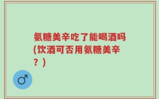 氨糖美辛吃了能喝酒吗(饮酒可否用氨糖美辛？)
