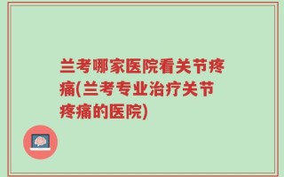 兰考哪家医院看关节疼痛(兰考专业治疗关节疼痛的医院)