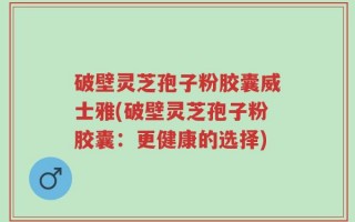破壁灵芝孢子粉胶囊威士雅(破壁灵芝孢子粉胶囊：更健康的选择)