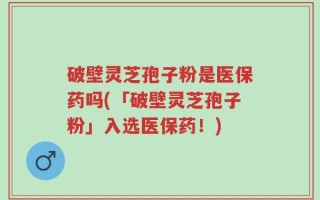 破壁灵芝孢子粉是医保药吗(「破壁灵芝孢子粉」入选医保药！)