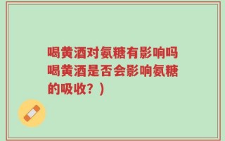 喝黄酒对氨糖有影响吗喝黄酒是否会影响氨糖的吸收？)