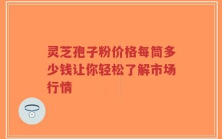 灵芝孢子粉价格每筒多少钱让你轻松了解市场行情
