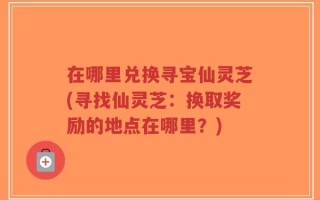 在哪里兑换寻宝仙灵芝(寻找仙灵芝：换取奖励的地点在哪里？)