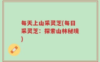 每天上山采灵芝(每日采灵芝：探索山林秘境)