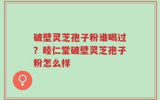 破壁灵芝孢子粉谁喝过？睦仁堂破壁灵芝孢子粉怎么样