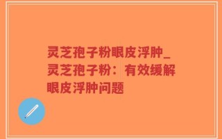 灵芝孢子粉眼皮浮肿_灵芝孢子粉：有效缓解眼皮浮肿问题
