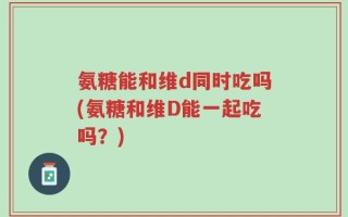 氨糖能和维d同时吃吗(氨糖和维D能一起吃吗？)