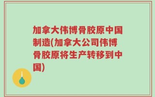 加拿大伟博骨胶原中国制造(加拿大公司伟博骨胶原将生产转移到中国)