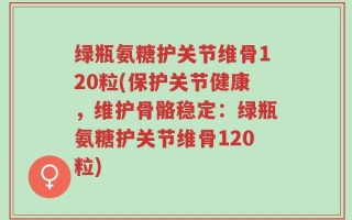 绿瓶氨糖护关节维骨120粒(保护关节健康，维护骨骼稳定：绿瓶氨糖护关节维骨120粒)