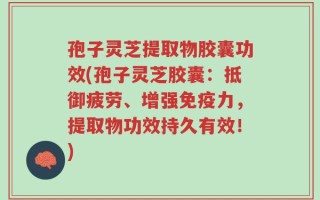 孢子灵芝提取物胶囊功效(孢子灵芝胶囊：抵御疲劳、增强免疫力，提取物功效持久有效！)