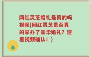 网红灵芝婚礼是真的吗视频(网红灵芝是否真的举办了豪华婚礼？速看视频确认！)