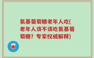 氨基葡萄糖老年人吃(老年人该不该吃氨基葡萄糖？专家权威解释)