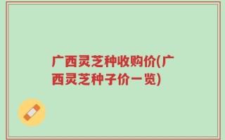 广西灵芝种收购价(广西灵芝种子价一览)