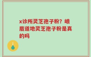 x诊所灵芝孢子粉？峨眉道地灵芝孢子粉是真的吗