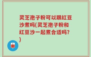 灵芝孢子粉可以跟红豆沙煮吗(灵芝孢子粉和红豆沙一起煮合适吗？)