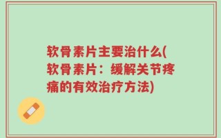 软骨素片主要治什么(软骨素片：缓解关节疼痛的有效治疗方法)