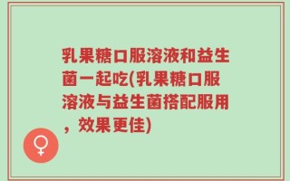 乳果糖口服溶液和益生菌一起吃(乳果糖口服溶液与益生菌搭配服用，效果更佳)