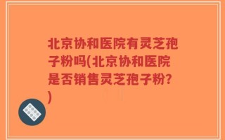 北京协和医院有灵芝孢子粉吗(北京协和医院是否销售灵芝孢子粉？)
