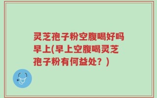 灵芝孢子粉空腹喝好吗早上(早上空腹喝灵芝孢子粉有何益处？)