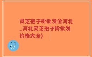 灵芝孢子粉批发价河北_河北灵芝孢子粉批发价格大全)