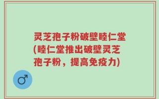 灵芝孢子粉破壁睦仁堂(睦仁堂推出破壁灵芝孢子粉，提高免疫力)