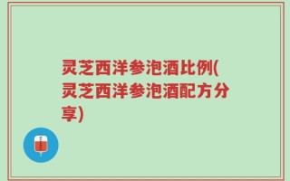 灵芝西洋参泡酒比例(灵芝西洋参泡酒配方分享)