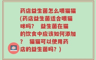 药店益生菌怎么喂猫猫(药店益生菌适合喂猫咪吗？  益生菌在猫的饮食中应该如何添加？  猫猫可以使用药店的益生菌吗？)