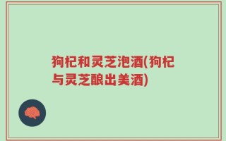 狗杞和灵芝泡酒(狗杞与灵芝酿出美酒)